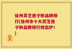徐州灵芝孢子粉品牌排行(徐州市十大灵芝孢子粉品牌排行榜出炉！)