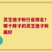灵芝孢子粉行业排名？哪个牌子的灵芝孢子粉最好
