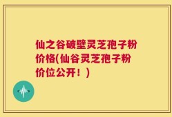 仙之谷破壁灵芝孢子粉价格(仙谷灵芝孢子粉价位公开！)