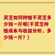 灵芝如何种植干灵芝多少钱一斤呢(干灵芝种植成本与收益分析，多少钱一斤？)