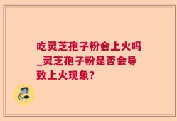 吃灵芝孢子粉会上火吗_灵芝孢子粉是否会导致上火现象？