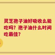 灵芝孢子油好吸收么能吃吗？孢子油什么时间吃最佳？