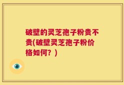破壁的灵芝孢子粉贵不贵(破壁灵芝孢子粉价格如何？)