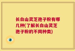 长白山灵芝孢子粉有哪几种(了解长白山灵芝孢子粉的不同种类)