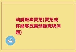 动脉斑块灵芝(灵芝或许能够改善动脉斑块问题)