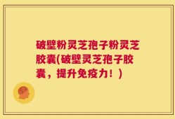 破壁粉灵芝孢子粉灵芝胶囊(破壁灵芝孢子胶囊，提升免疫力！)