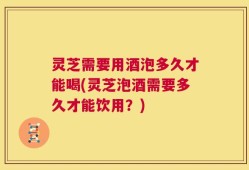 灵芝需要用酒泡多久才能喝(灵芝泡酒需要多久才能饮用？)