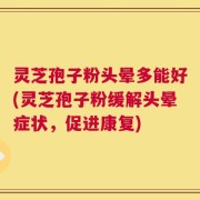 灵芝孢子粉头晕多能好(灵芝孢子粉缓解头晕症状，促进康复)