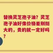 替换灵芝孢子油？灵芝孢子油好像价格差别挺大的，贵的就一定好吗？