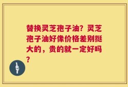 替换灵芝孢子油？灵芝孢子油好像价格差别挺大的，贵的就一定好吗？