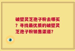 破壁灵芝孢子粉去哪买？寻找最优质的破壁灵芝孢子粉销售渠道？