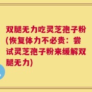 双腿无力吃灵芝孢子粉(恢复体力不必贵：尝试灵芝孢子粉来缓解双腿无力)
