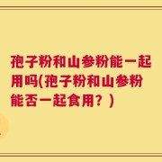 孢子粉和山参粉能一起用吗(孢子粉和山参粉能否一起食用？)