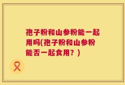 孢子粉和山参粉能一起用吗(孢子粉和山参粉能否一起食用？)