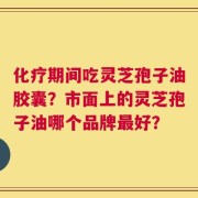 化疗期间吃灵芝孢子油胶囊？市面上的灵芝孢子油哪个品牌最好？