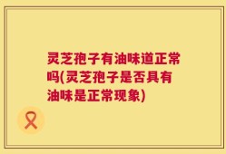 灵芝孢子有油味道正常吗(灵芝孢子是否具有油味是正常现象)