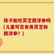 孩子能吃灵芝西洋参吗(儿童可否食用灵芝和西洋参？)