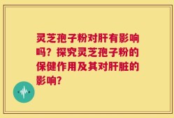 灵芝孢子粉对肝有影响吗？探究灵芝孢子粉的保健作用及其对肝脏的影响？