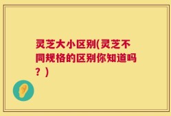 灵芝大小区别(灵芝不同规格的区别你知道吗？)