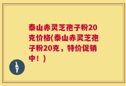 泰山赤灵芝孢子粉20克价格(泰山赤灵芝孢子粉20克，特价促销中！)
