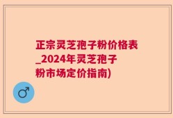 正宗灵芝孢子粉价格表_2024年灵芝孢子粉市场定价指南)