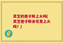 灵芝的孢子粉上火吗(灵芝孢子粉会引发上火吗？)