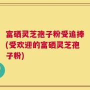 富硒灵芝孢子粉受追捧(受欢迎的富硒灵芝孢子粉)