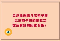 灵芝能采收几次孢子粉_灵芝孢子粉的采收次数及其影响因素分析)