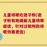 儿童咳嗽吃孢子粉(孢子粉有助缓解儿童咳嗽症状，针对过敏所致咳嗽效果更佳)