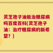 灵芝孢子油能治糖尿病吗百度百科(灵芝孢子油：治疗糖尿病的新希望？)