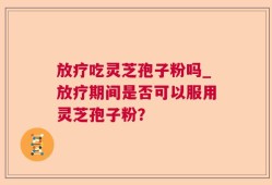 放疗吃灵芝孢子粉吗_放疗期间是否可以服用灵芝孢子粉？
