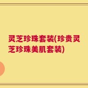 灵芝珍珠套装(珍贵灵芝珍珠美肌套装)