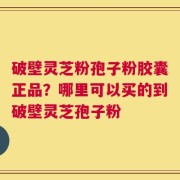 破壁灵芝粉孢子粉胶囊正品？哪里可以买的到破壁灵芝孢子粉