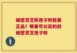 破壁灵芝粉孢子粉胶囊正品？哪里可以买的到破壁灵芝孢子粉