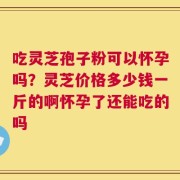 吃灵芝孢子粉可以怀孕吗？灵芝价格多少钱一斤的啊怀孕了还能吃的吗