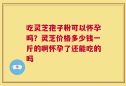 吃灵芝孢子粉可以怀孕吗？灵芝价格多少钱一斤的啊怀孕了还能吃的吗