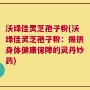 沃绿佳灵芝孢子粉(沃绿佳灵芝孢子粉：提供身体健康保障的灵丹妙药)