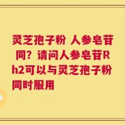 灵芝孢子粉 人参皂苷 同？请问人参皂苷Rh2可以与灵芝孢子粉同时服用