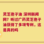 灵芝孢子油 深圳新闻网？听过广药灵芝孢子油获得了多项专利，这是真的吗