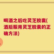 喝酒之后吃灵芝胶囊(酒后服用灵芝胶囊的正确方法)
