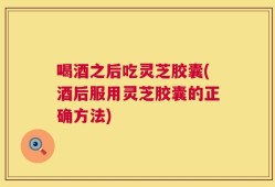 喝酒之后吃灵芝胶囊(酒后服用灵芝胶囊的正确方法)