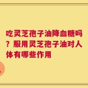 吃灵芝孢子油降血糖吗？服用灵芝孢子油对人体有哪些作用