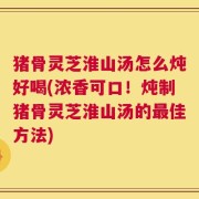 猪骨灵芝淮山汤怎么炖好喝(浓香可口！炖制猪骨灵芝淮山汤的最佳方法)