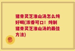 猪骨灵芝淮山汤怎么炖好喝(浓香可口！炖制猪骨灵芝淮山汤的最佳方法)
