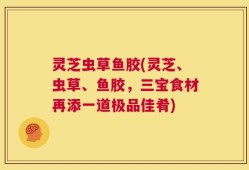 灵芝虫草鱼胶(灵芝、虫草、鱼胶，三宝食材再添一道极品佳肴)