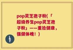 pop灵芝孢子粉(「超级养生pop灵芝孢子粉」——重拾健康，强健体魄！)