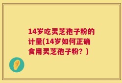 14岁吃灵芝孢子粉的计量(14岁如何正确食用灵芝孢子粉？)