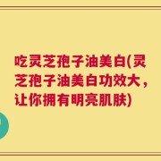 吃灵芝孢子油美白(灵芝孢子油美白功效大，让你拥有明亮肌肤)