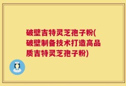破壁吉特灵芝孢子粉(破壁制备技术打造高品质吉特灵芝孢子粉)