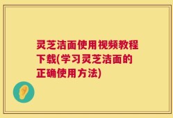 灵芝洁面使用视频教程下载(学习灵芝洁面的正确使用方法)